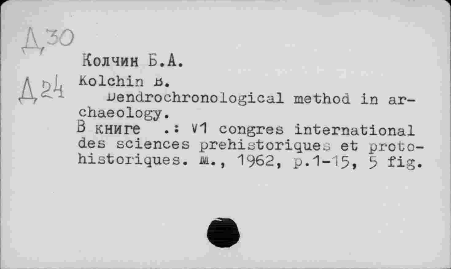 ﻿&30
Колчин Б.А.

Kolchin и.
uendrochronological method in archaeology.
В книге .: V1 congres international des sciences préhistoriques et proto historiques. At., 1962, p.1-15, 5 fig